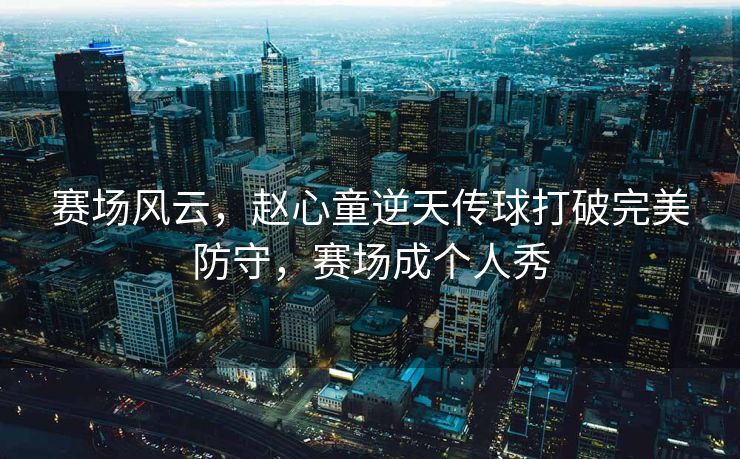 赛场风云，赵心童逆天传球打破完美防守，赛场成个人秀