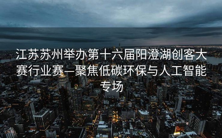 江苏苏州举办第十六届阳澄湖创客大赛行业赛—聚焦低碳环保与人工智能专场