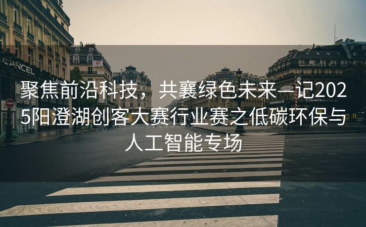 聚焦前沿科技，共襄绿色未来—记2025阳澄湖创客大赛行业赛之低碳环保与人工智能专场