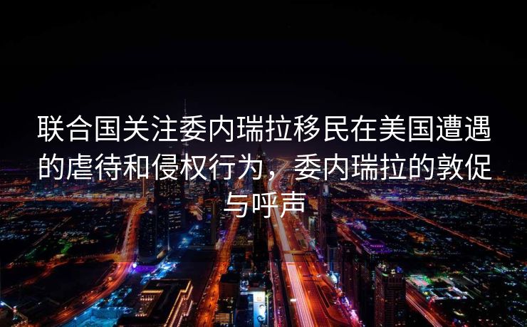 联合国关注委内瑞拉移民在美国遭遇的虐待和侵权行为，委内瑞拉的敦促与呼声