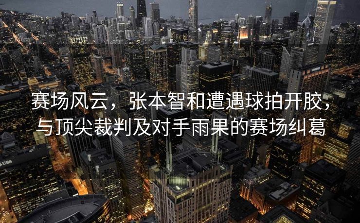 赛场风云，张本智和遭遇球拍开胶，与顶尖裁判及对手雨果的赛场纠葛