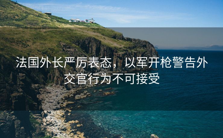法国外长严厉表态，以军开枪警告外交官行为不可接受