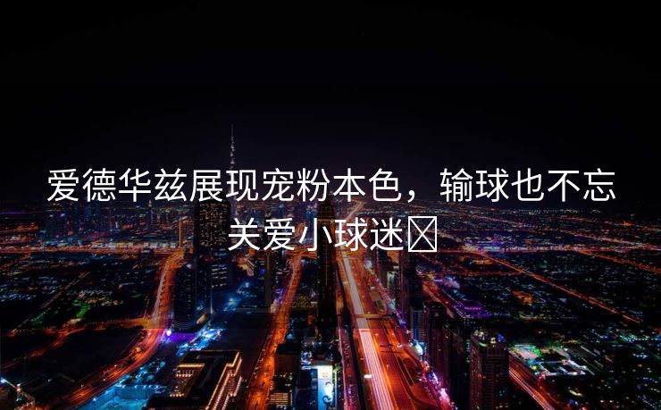 爱德华兹展现宠粉本色，输球也不忘关爱小球迷❤