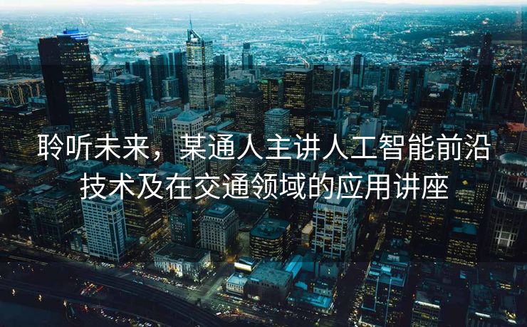 聆听未来，某通人主讲人工智能前沿技术及在交通领域的应用讲座