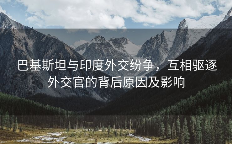 巴基斯坦与印度外交纷争，互相驱逐外交官的背后原因及影响