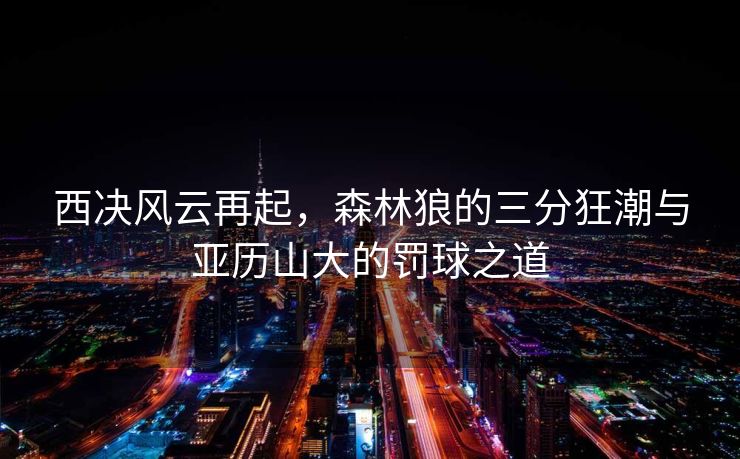 西决风云再起，森林狼的三分狂潮与亚历山大的罚球之道