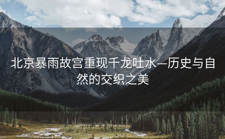 北京暴雨故宫重现千龙吐水—历史与自然的交织之美