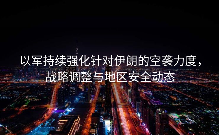 以军持续强化针对伊朗的空袭力度，战略调整与地区安全动态