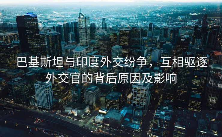 巴基斯坦与印度外交纷争，互相驱逐外交官的背后原因及影响