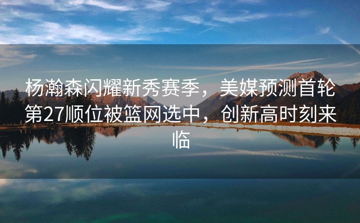 杨瀚森闪耀新秀赛季，美媒预测首轮第27顺位被篮网选中，创新高时刻来临