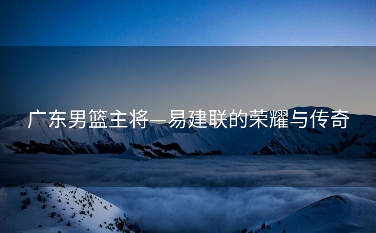 广东男篮主将—易建联的荣耀与传奇