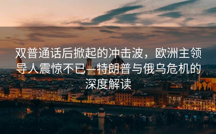 双普通话后掀起的冲击波，欧洲主领导人震惊不已—特朗普与俄乌危机的深度解读