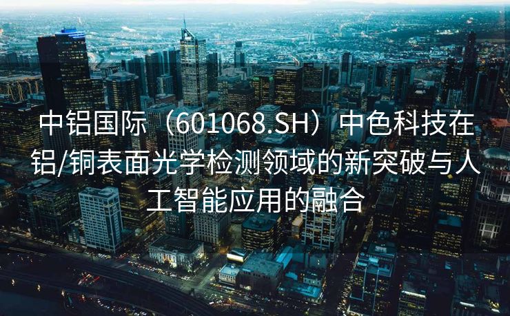 中铝国际（601068.SH）中色科技在铝/铜表面光学检测领域的新突破与人工智能应用的融合