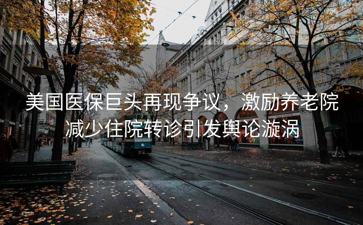 美国医保巨头再现争议，激励养老院减少住院转诊引发舆论漩涡