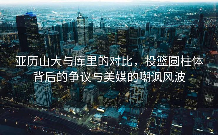 亚历山大与库里的对比，投篮圆柱体背后的争议与美媒的嘲讽风波