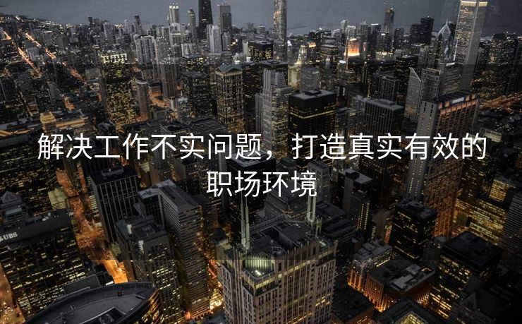 解决工作不实问题，打造真实有效的职场环境