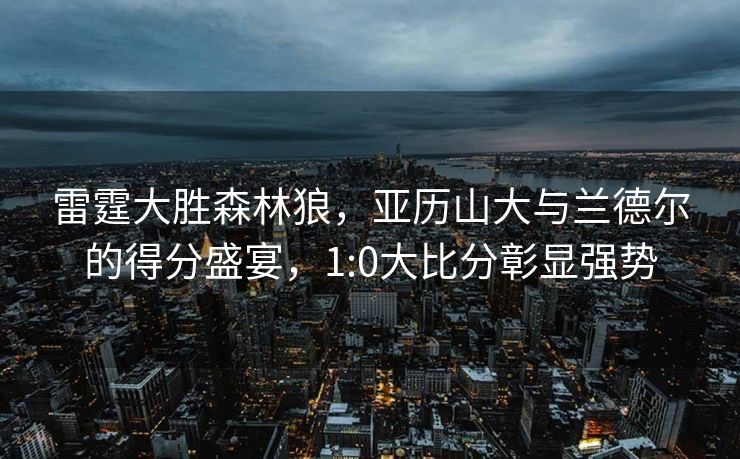 雷霆大胜森林狼，亚历山大与兰德尔的得分盛宴，1:0大比分彰显强势