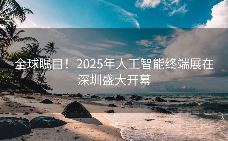 全球瞩目！2025年人工智能终端展在深圳盛大开幕