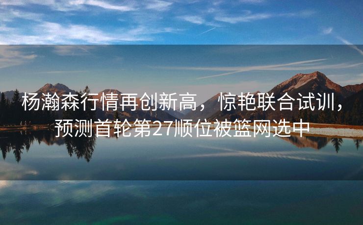 杨瀚森行情再创新高，惊艳联合试训，预测首轮第27顺位被篮网选中