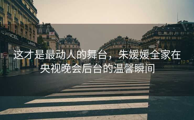 这才是最动人的舞台，朱媛媛全家在央视晚会后台的温馨瞬间