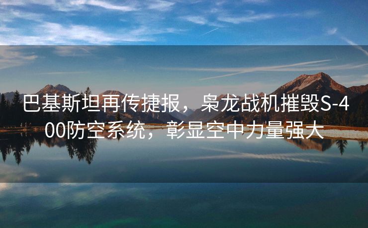 巴基斯坦再传捷报，枭龙战机摧毁S-400防空系统，彰显空中力量强大