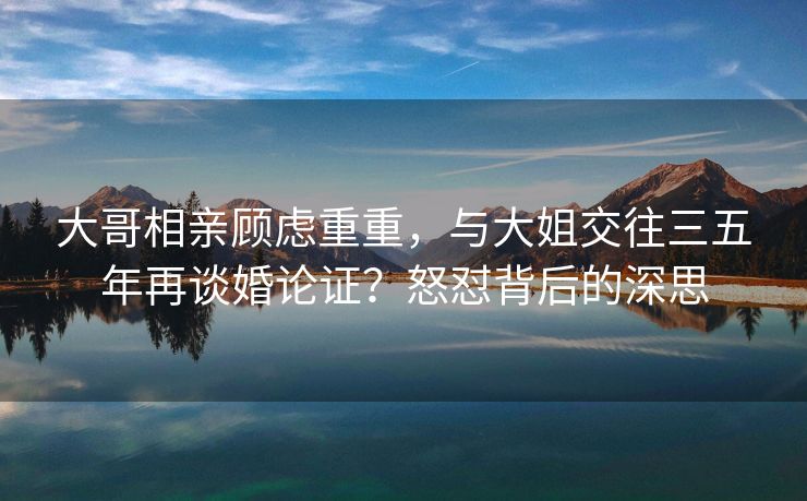 大哥相亲顾虑重重，与大姐交往三五年再谈婚论证？怒怼背后的深思