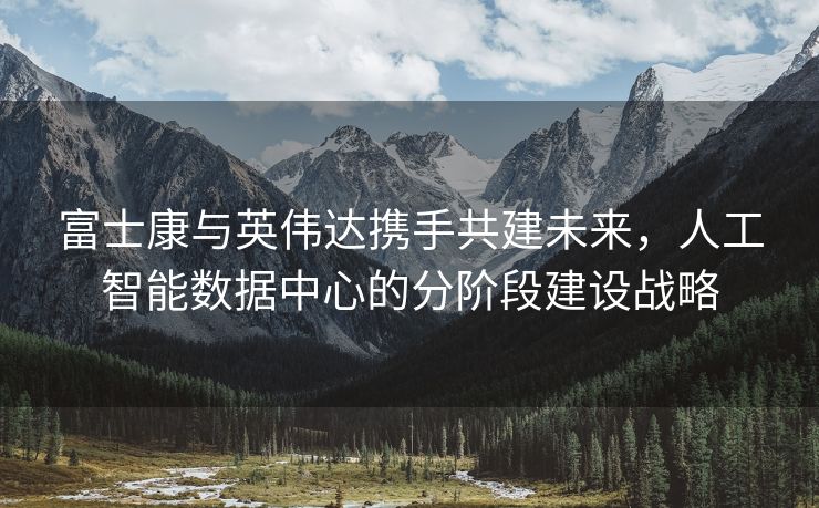 富士康与英伟达携手共建未来，人工智能数据中心的分阶段建设战略