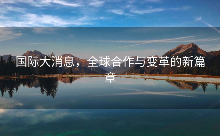 国际大消息，全球合作与变革的新篇章