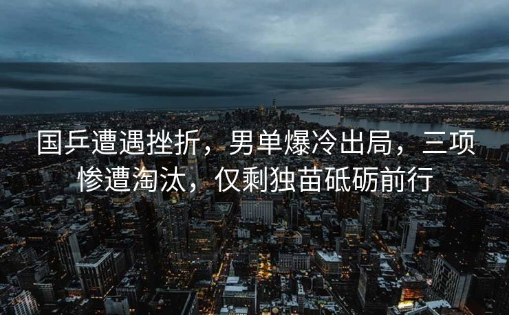国乒遭遇挫折，男单爆冷出局，三项惨遭淘汰，仅剩独苗砥砺前行