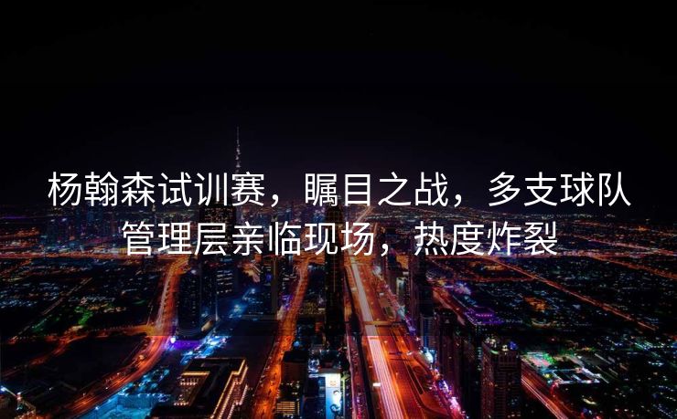 杨翰森试训赛，瞩目之战，多支球队管理层亲临现场，热度炸裂