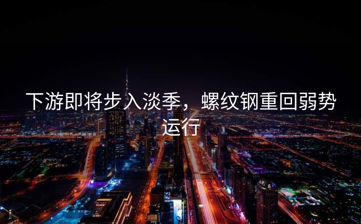 下游即将步入淡季，螺纹钢重回弱势运行