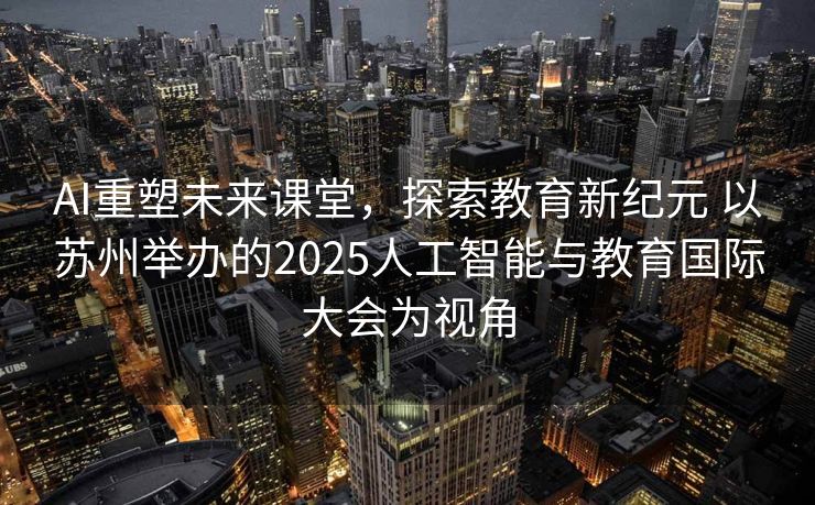 AI重塑未来课堂，探索教育新纪元 以苏州举办的2025人工智能与教育国际大会为视角