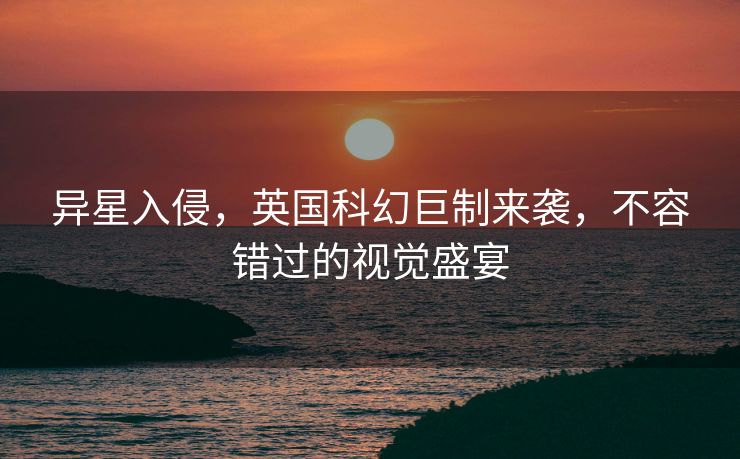 异星入侵，英国科幻巨制来袭，不容错过的视觉盛宴