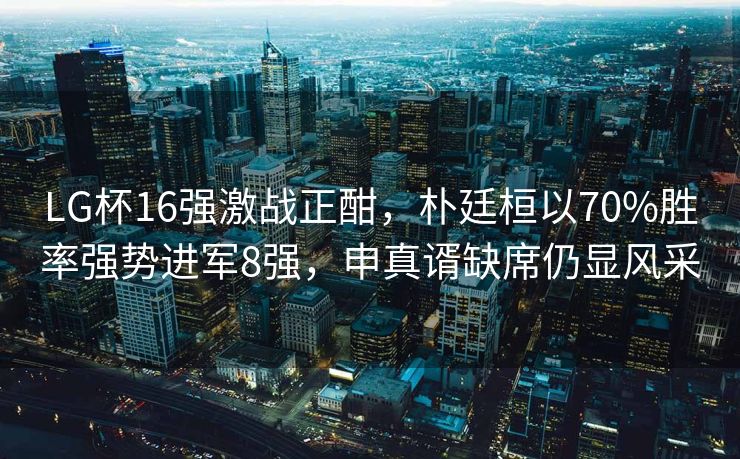 LG杯16强激战正酣，朴廷桓以70%胜率强势进军8强，申真谞缺席仍显风采