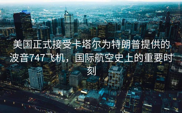 美国正式接受卡塔尔为特朗普提供的波音747飞机，国际航空史上的重要时刻