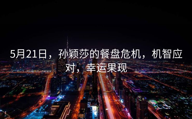 5月21日，孙颖莎的餐盘危机，机智应对，幸运果现