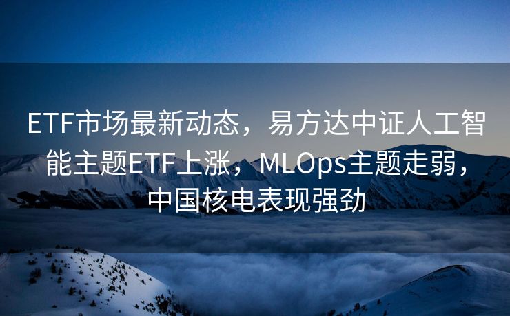 ETF市场最新动态，易方达中证人工智能主题ETF上涨，MLOps主题走弱，中国核电表现强劲