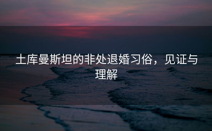 土库曼斯坦的非处退婚习俗，见证与理解