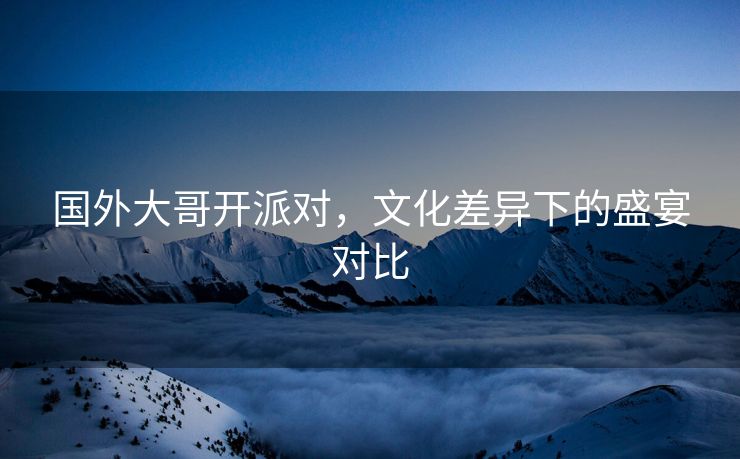 国外大哥开派对，文化差异下的盛宴对比