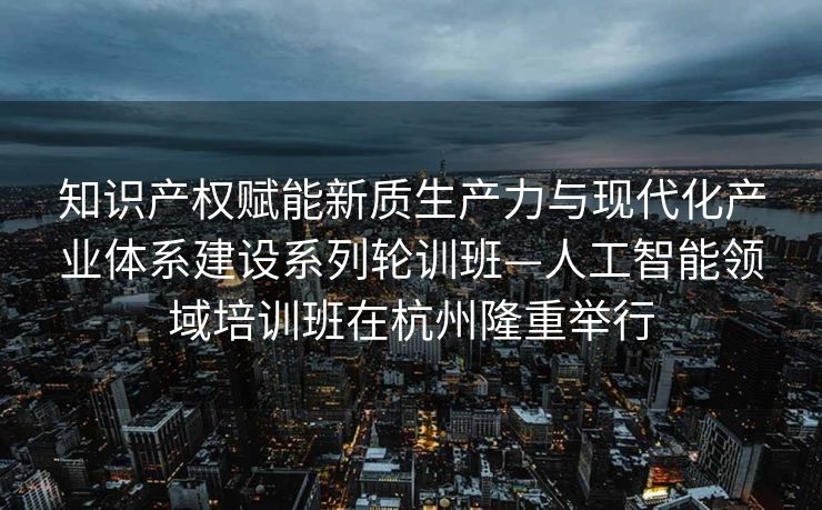 知识产权赋能新质生产力与现代化产业体系建设系列轮训班—人工智能领域培训班在杭州隆重举行