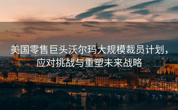 美国零售巨头沃尔玛大规模裁员计划，应对挑战与重塑未来战略
