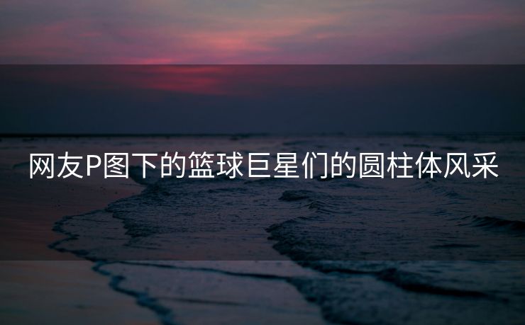 网友P图下的篮球巨星们的圆柱体风采
