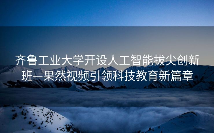 齐鲁工业大学开设人工智能拔尖创新班—果然视频引领科技教育新篇章