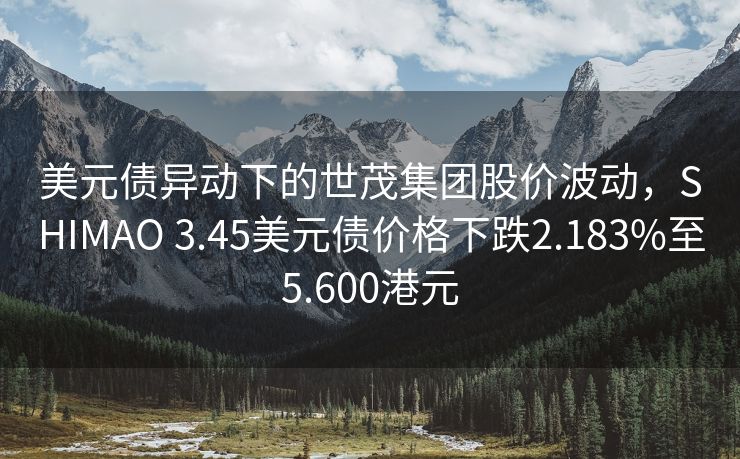 美元债异动下的世茂集团股价波动，SHIMAO 3.45美元债价格下跌2.183%至5.600港元