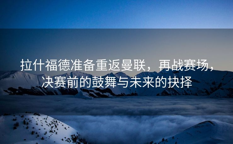 拉什福德准备重返曼联，再战赛场，决赛前的鼓舞与未来的抉择