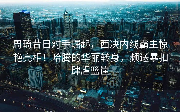 周琦昔日对手崛起，西决内线霸主惊艳亮相！哈腾的华丽转身，频送暴扣肆虐篮筐