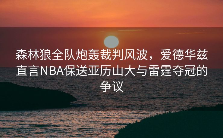 森林狼全队炮轰裁判风波，爱德华兹直言NBA保送亚历山大与雷霆夺冠的争议