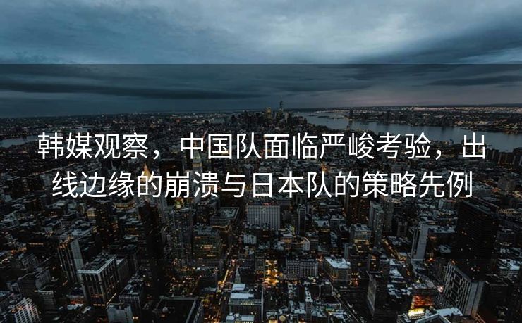 韩媒观察，中国队面临严峻考验，出线边缘的崩溃与日本队的策略先例