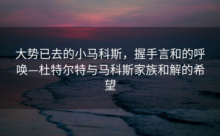 大势已去的小马科斯，握手言和的呼唤—杜特尔特与马科斯家族和解的希望