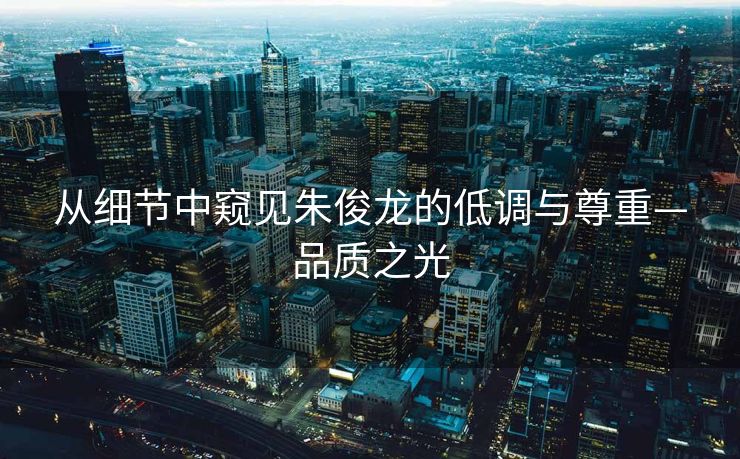 从细节中窥见朱俊龙的低调与尊重—品质之光